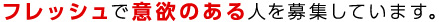 フレッシュで意欲のある人を募集しています。